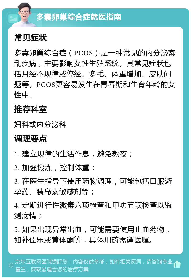 多囊卵巢综合症就医指南 常见症状 多囊卵巢综合症（PCOS）是一种常见的内分泌紊乱疾病，主要影响女性生殖系统。其常见症状包括月经不规律或停经、多毛、体重增加、皮肤问题等。PCOS更容易发生在青春期和生育年龄的女性中。 推荐科室 妇科或内分泌科 调理要点 1. 建立规律的生活作息，避免熬夜； 2. 加强锻炼，控制体重； 3. 在医生指导下使用药物调理，可能包括口服避孕药、胰岛素敏感剂等； 4. 定期进行性激素六项检查和甲功五项检查以监测病情； 5. 如果出现异常出血，可能需要使用止血药物，如补佳乐或黄体酮等，具体用药需遵医嘱。