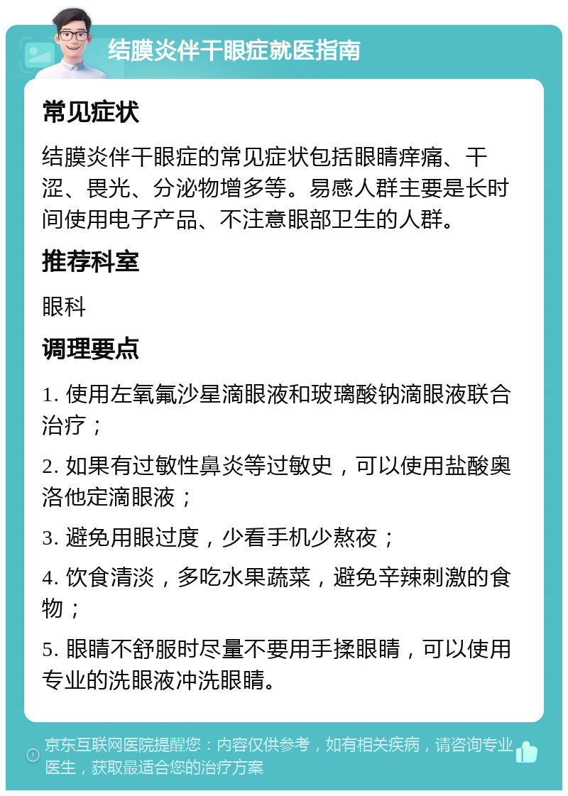 结膜炎伴干眼症就医指南 常见症状 结膜炎伴干眼症的常见症状包括眼睛痒痛、干涩、畏光、分泌物增多等。易感人群主要是长时间使用电子产品、不注意眼部卫生的人群。 推荐科室 眼科 调理要点 1. 使用左氧氟沙星滴眼液和玻璃酸钠滴眼液联合治疗； 2. 如果有过敏性鼻炎等过敏史，可以使用盐酸奥洛他定滴眼液； 3. 避免用眼过度，少看手机少熬夜； 4. 饮食清淡，多吃水果蔬菜，避免辛辣刺激的食物； 5. 眼睛不舒服时尽量不要用手揉眼睛，可以使用专业的洗眼液冲洗眼睛。