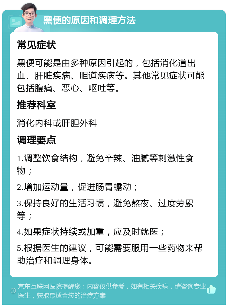 黑便的原因和调理方法 常见症状 黑便可能是由多种原因引起的，包括消化道出血、肝脏疾病、胆道疾病等。其他常见症状可能包括腹痛、恶心、呕吐等。 推荐科室 消化内科或肝胆外科 调理要点 1.调整饮食结构，避免辛辣、油腻等刺激性食物； 2.增加运动量，促进肠胃蠕动； 3.保持良好的生活习惯，避免熬夜、过度劳累等； 4.如果症状持续或加重，应及时就医； 5.根据医生的建议，可能需要服用一些药物来帮助治疗和调理身体。