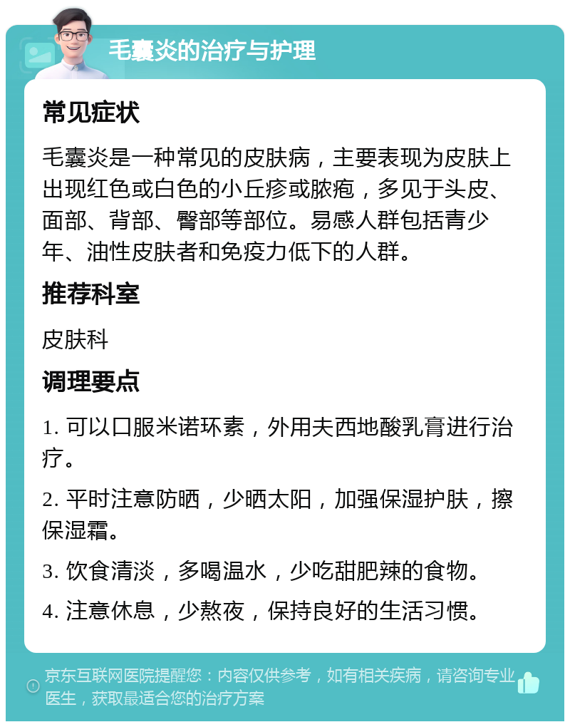 毛囊炎的治疗与护理 常见症状 毛囊炎是一种常见的皮肤病，主要表现为皮肤上出现红色或白色的小丘疹或脓疱，多见于头皮、面部、背部、臀部等部位。易感人群包括青少年、油性皮肤者和免疫力低下的人群。 推荐科室 皮肤科 调理要点 1. 可以口服米诺环素，外用夫西地酸乳膏进行治疗。 2. 平时注意防晒，少晒太阳，加强保湿护肤，擦保湿霜。 3. 饮食清淡，多喝温水，少吃甜肥辣的食物。 4. 注意休息，少熬夜，保持良好的生活习惯。