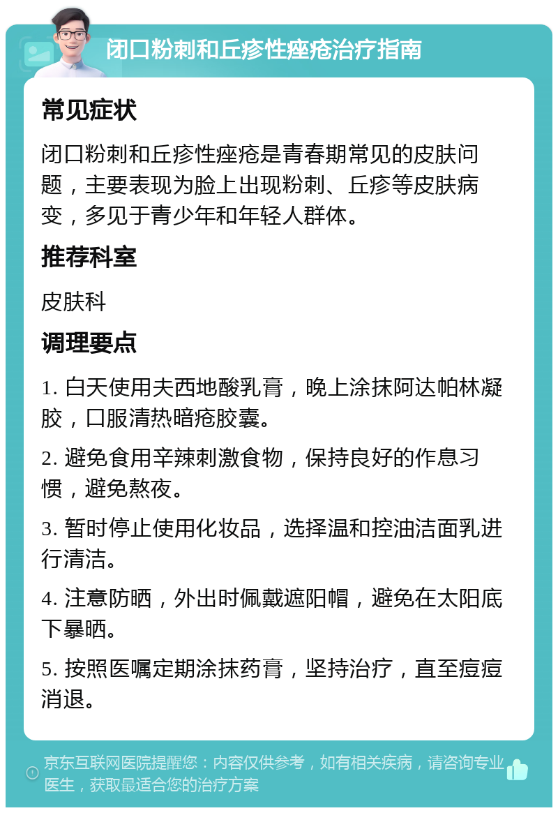 闭口粉刺和丘疹性痤疮治疗指南 常见症状 闭口粉刺和丘疹性痤疮是青春期常见的皮肤问题，主要表现为脸上出现粉刺、丘疹等皮肤病变，多见于青少年和年轻人群体。 推荐科室 皮肤科 调理要点 1. 白天使用夫西地酸乳膏，晚上涂抹阿达帕林凝胶，口服清热暗疮胶囊。 2. 避免食用辛辣刺激食物，保持良好的作息习惯，避免熬夜。 3. 暂时停止使用化妆品，选择温和控油洁面乳进行清洁。 4. 注意防晒，外出时佩戴遮阳帽，避免在太阳底下暴晒。 5. 按照医嘱定期涂抹药膏，坚持治疗，直至痘痘消退。