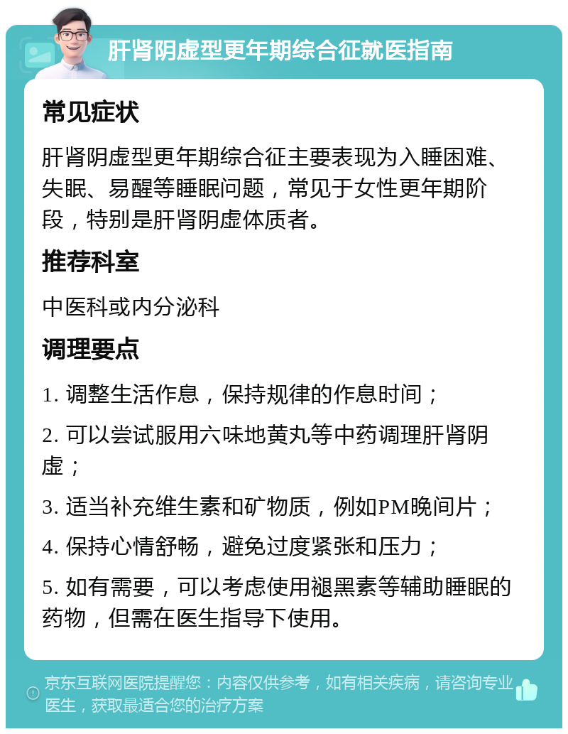 肝肾阴虚型更年期综合征就医指南 常见症状 肝肾阴虚型更年期综合征主要表现为入睡困难、失眠、易醒等睡眠问题，常见于女性更年期阶段，特别是肝肾阴虚体质者。 推荐科室 中医科或内分泌科 调理要点 1. 调整生活作息，保持规律的作息时间； 2. 可以尝试服用六味地黄丸等中药调理肝肾阴虚； 3. 适当补充维生素和矿物质，例如PM晚间片； 4. 保持心情舒畅，避免过度紧张和压力； 5. 如有需要，可以考虑使用褪黑素等辅助睡眠的药物，但需在医生指导下使用。