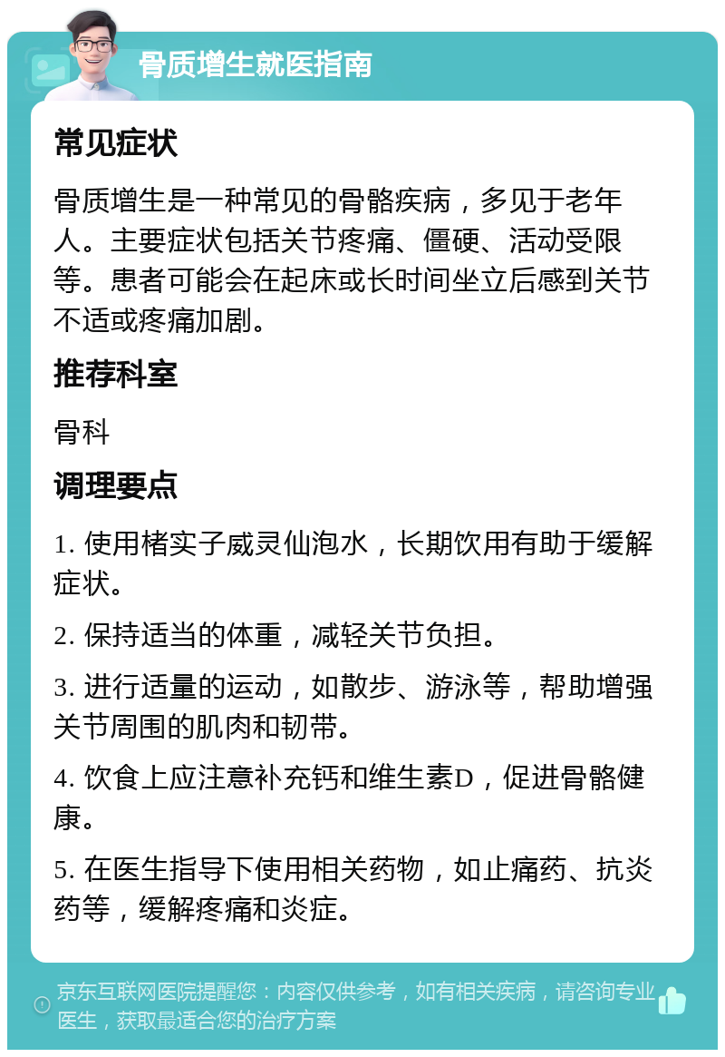 骨质增生就医指南 常见症状 骨质增生是一种常见的骨骼疾病，多见于老年人。主要症状包括关节疼痛、僵硬、活动受限等。患者可能会在起床或长时间坐立后感到关节不适或疼痛加剧。 推荐科室 骨科 调理要点 1. 使用楮实子威灵仙泡水，长期饮用有助于缓解症状。 2. 保持适当的体重，减轻关节负担。 3. 进行适量的运动，如散步、游泳等，帮助增强关节周围的肌肉和韧带。 4. 饮食上应注意补充钙和维生素D，促进骨骼健康。 5. 在医生指导下使用相关药物，如止痛药、抗炎药等，缓解疼痛和炎症。