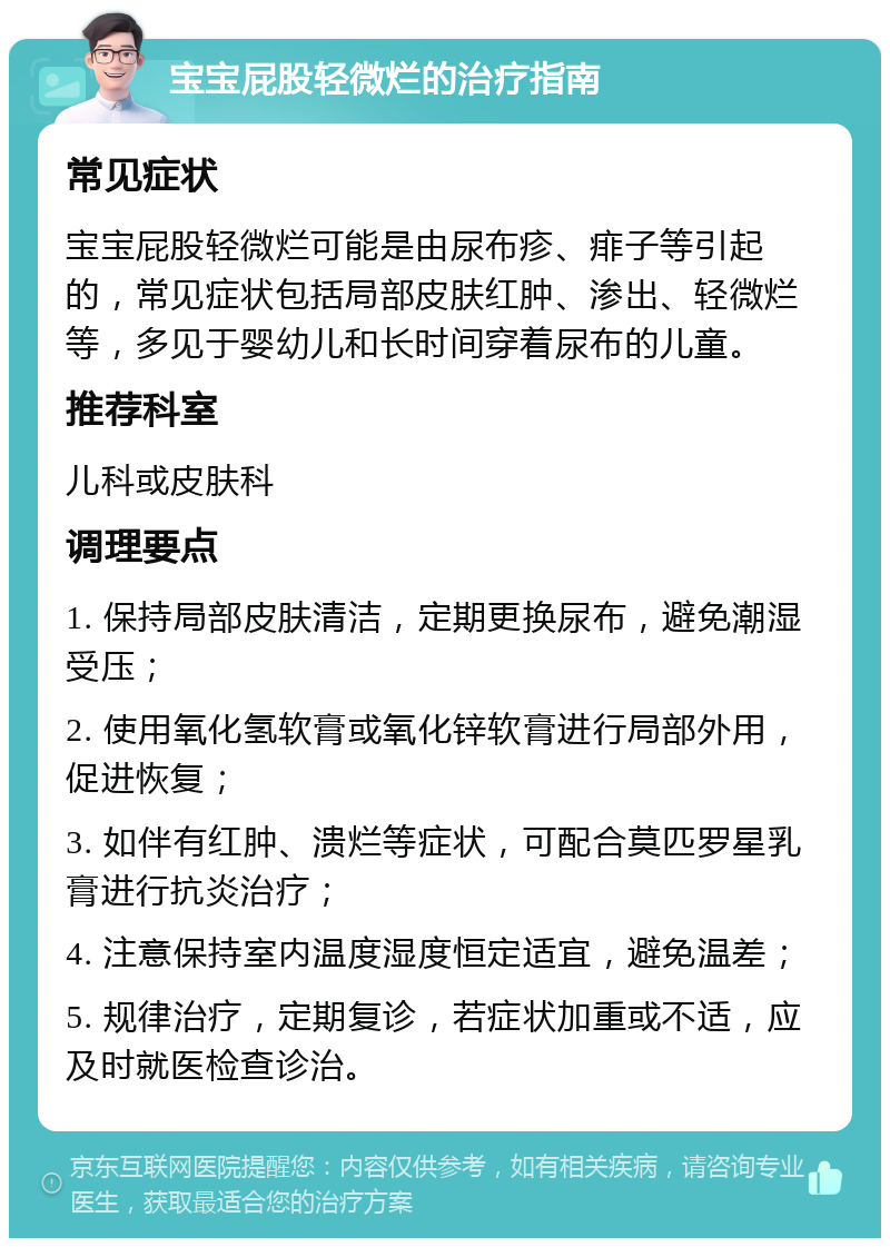 宝宝屁股轻微烂的治疗指南 常见症状 宝宝屁股轻微烂可能是由尿布疹、痱子等引起的，常见症状包括局部皮肤红肿、渗出、轻微烂等，多见于婴幼儿和长时间穿着尿布的儿童。 推荐科室 儿科或皮肤科 调理要点 1. 保持局部皮肤清洁，定期更换尿布，避免潮湿受压； 2. 使用氧化氢软膏或氧化锌软膏进行局部外用，促进恢复； 3. 如伴有红肿、溃烂等症状，可配合莫匹罗星乳膏进行抗炎治疗； 4. 注意保持室内温度湿度恒定适宜，避免温差； 5. 规律治疗，定期复诊，若症状加重或不适，应及时就医检查诊治。