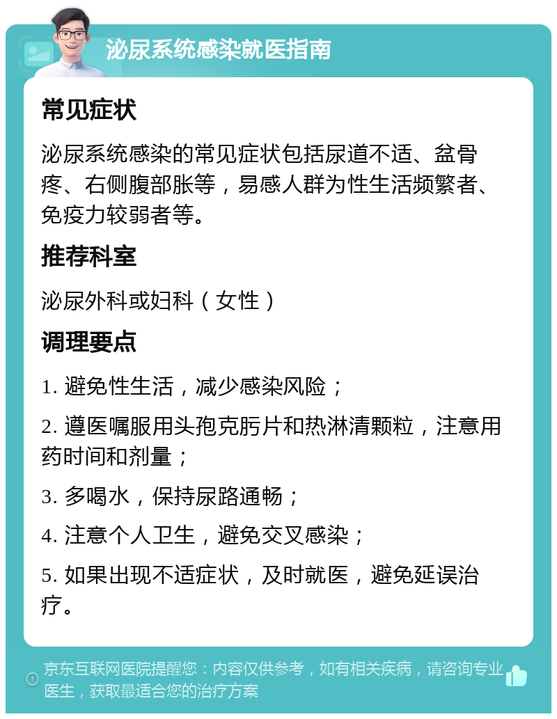 泌尿系统感染就医指南 常见症状 泌尿系统感染的常见症状包括尿道不适、盆骨疼、右侧腹部胀等，易感人群为性生活频繁者、免疫力较弱者等。 推荐科室 泌尿外科或妇科（女性） 调理要点 1. 避免性生活，减少感染风险； 2. 遵医嘱服用头孢克肟片和热淋清颗粒，注意用药时间和剂量； 3. 多喝水，保持尿路通畅； 4. 注意个人卫生，避免交叉感染； 5. 如果出现不适症状，及时就医，避免延误治疗。