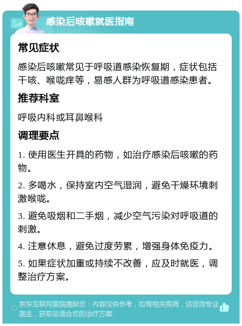 感染后咳嗽就医指南 常见症状 感染后咳嗽常见于呼吸道感染恢复期，症状包括干咳、喉咙痒等，易感人群为呼吸道感染患者。 推荐科室 呼吸内科或耳鼻喉科 调理要点 1. 使用医生开具的药物，如治疗感染后咳嗽的药物。 2. 多喝水，保持室内空气湿润，避免干燥环境刺激喉咙。 3. 避免吸烟和二手烟，减少空气污染对呼吸道的刺激。 4. 注意休息，避免过度劳累，增强身体免疫力。 5. 如果症状加重或持续不改善，应及时就医，调整治疗方案。