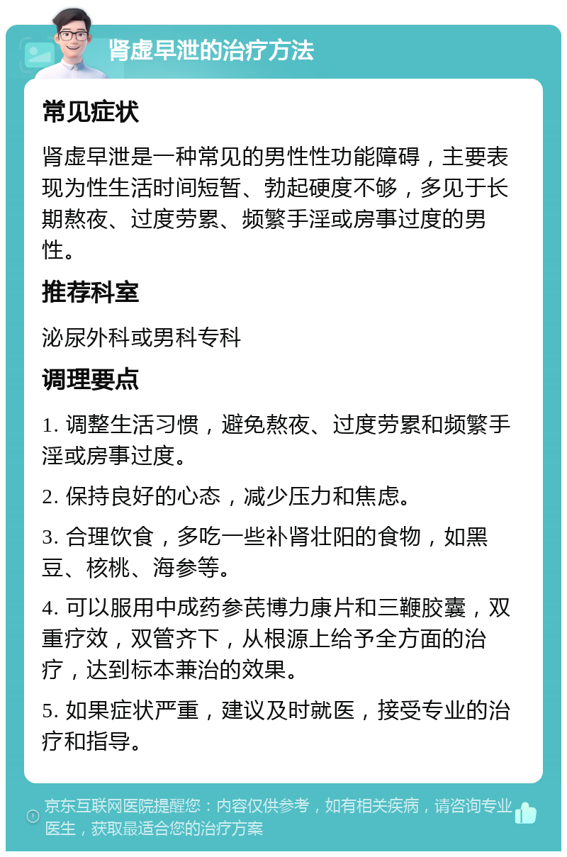 肾虚早泄的治疗方法 常见症状 肾虚早泄是一种常见的男性性功能障碍，主要表现为性生活时间短暂、勃起硬度不够，多见于长期熬夜、过度劳累、频繁手淫或房事过度的男性。 推荐科室 泌尿外科或男科专科 调理要点 1. 调整生活习惯，避免熬夜、过度劳累和频繁手淫或房事过度。 2. 保持良好的心态，减少压力和焦虑。 3. 合理饮食，多吃一些补肾壮阳的食物，如黑豆、核桃、海参等。 4. 可以服用中成药参芪博力康片和三鞭胶囊，双重疗效，双管齐下，从根源上给予全方面的治疗，达到标本兼治的效果。 5. 如果症状严重，建议及时就医，接受专业的治疗和指导。