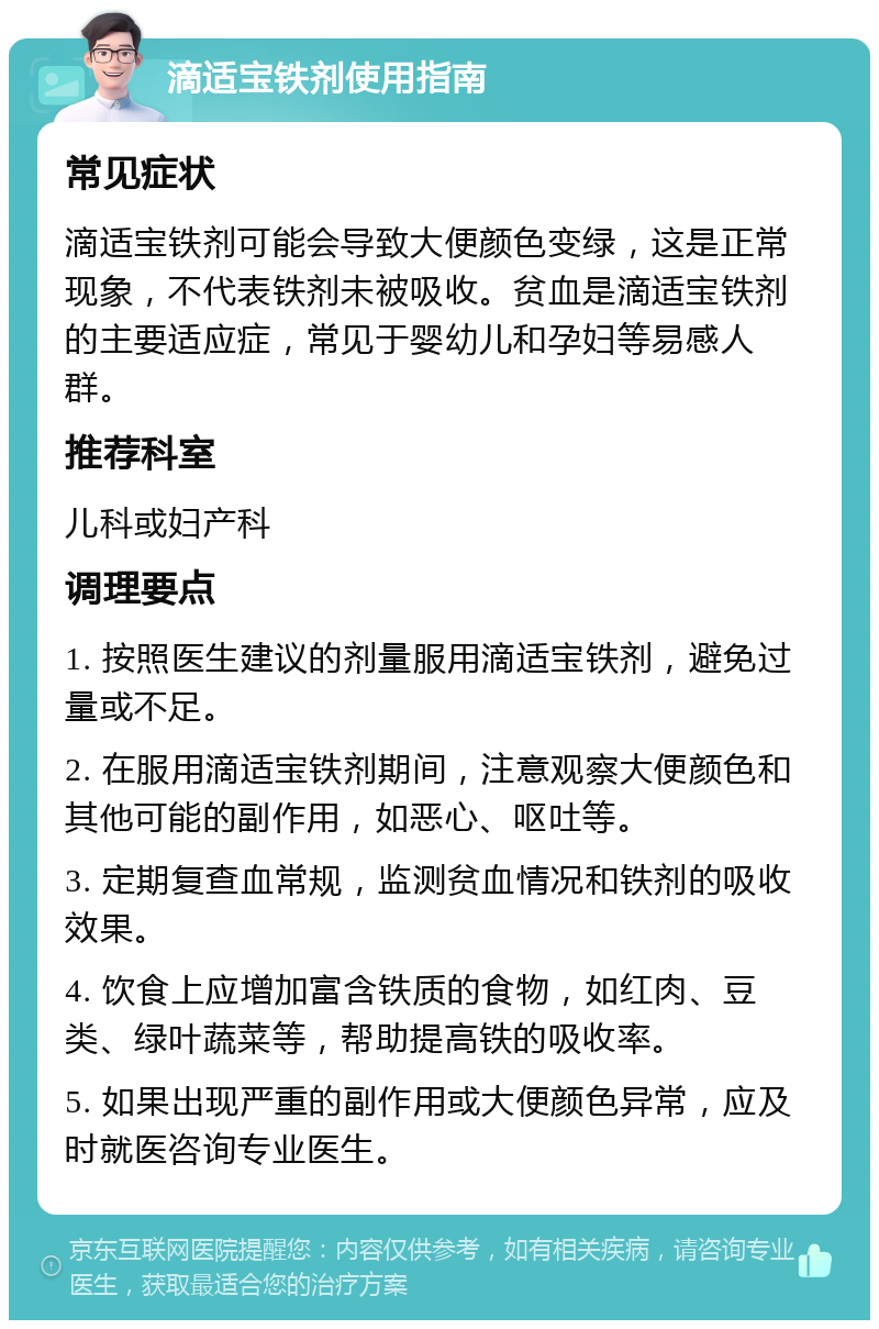 滴适宝铁剂使用指南 常见症状 滴适宝铁剂可能会导致大便颜色变绿，这是正常现象，不代表铁剂未被吸收。贫血是滴适宝铁剂的主要适应症，常见于婴幼儿和孕妇等易感人群。 推荐科室 儿科或妇产科 调理要点 1. 按照医生建议的剂量服用滴适宝铁剂，避免过量或不足。 2. 在服用滴适宝铁剂期间，注意观察大便颜色和其他可能的副作用，如恶心、呕吐等。 3. 定期复查血常规，监测贫血情况和铁剂的吸收效果。 4. 饮食上应增加富含铁质的食物，如红肉、豆类、绿叶蔬菜等，帮助提高铁的吸收率。 5. 如果出现严重的副作用或大便颜色异常，应及时就医咨询专业医生。