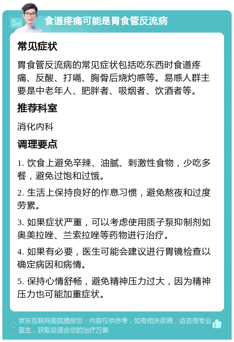 食道疼痛可能是胃食管反流病 常见症状 胃食管反流病的常见症状包括吃东西时食道疼痛、反酸、打嗝、胸骨后烧灼感等。易感人群主要是中老年人、肥胖者、吸烟者、饮酒者等。 推荐科室 消化内科 调理要点 1. 饮食上避免辛辣、油腻、刺激性食物，少吃多餐，避免过饱和过饿。 2. 生活上保持良好的作息习惯，避免熬夜和过度劳累。 3. 如果症状严重，可以考虑使用质子泵抑制剂如奥美拉唑、兰索拉唑等药物进行治疗。 4. 如果有必要，医生可能会建议进行胃镜检查以确定病因和病情。 5. 保持心情舒畅，避免精神压力过大，因为精神压力也可能加重症状。