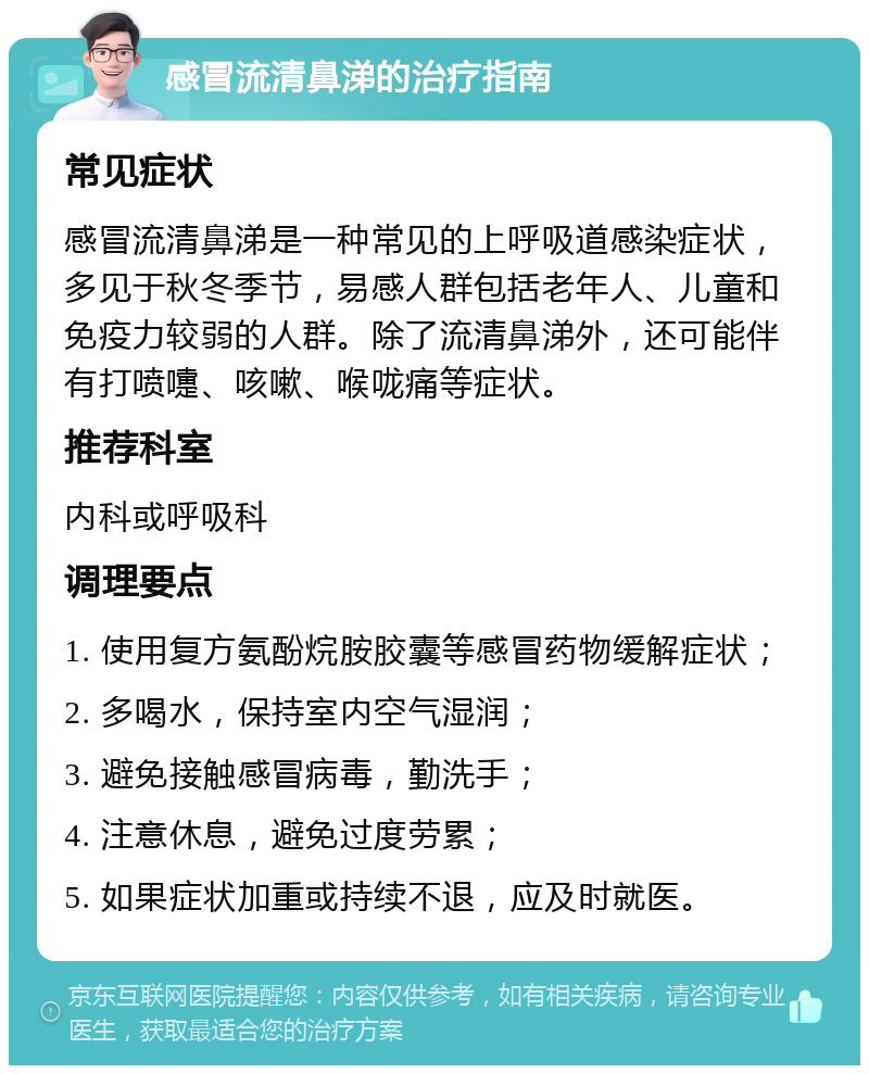 感冒流清鼻涕的治疗指南 常见症状 感冒流清鼻涕是一种常见的上呼吸道感染症状，多见于秋冬季节，易感人群包括老年人、儿童和免疫力较弱的人群。除了流清鼻涕外，还可能伴有打喷嚏、咳嗽、喉咙痛等症状。 推荐科室 内科或呼吸科 调理要点 1. 使用复方氨酚烷胺胶囊等感冒药物缓解症状； 2. 多喝水，保持室内空气湿润； 3. 避免接触感冒病毒，勤洗手； 4. 注意休息，避免过度劳累； 5. 如果症状加重或持续不退，应及时就医。