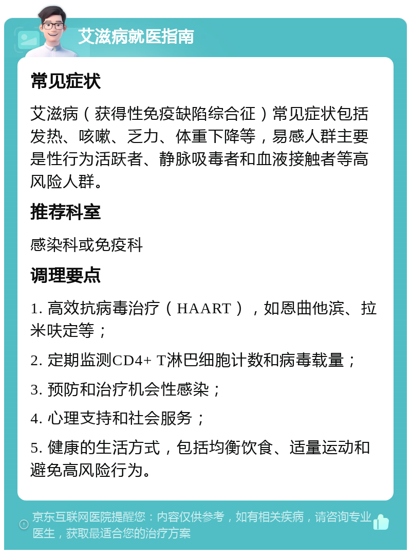 艾滋病就医指南 常见症状 艾滋病（获得性免疫缺陷综合征）常见症状包括发热、咳嗽、乏力、体重下降等，易感人群主要是性行为活跃者、静脉吸毒者和血液接触者等高风险人群。 推荐科室 感染科或免疫科 调理要点 1. 高效抗病毒治疗（HAART），如恩曲他滨、拉米呋定等； 2. 定期监测CD4+ T淋巴细胞计数和病毒载量； 3. 预防和治疗机会性感染； 4. 心理支持和社会服务； 5. 健康的生活方式，包括均衡饮食、适量运动和避免高风险行为。