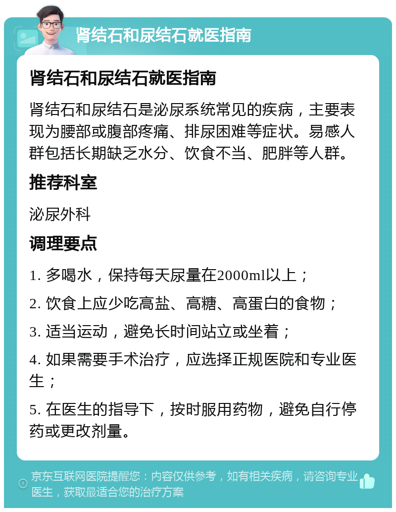 肾结石和尿结石就医指南 肾结石和尿结石就医指南 肾结石和尿结石是泌尿系统常见的疾病，主要表现为腰部或腹部疼痛、排尿困难等症状。易感人群包括长期缺乏水分、饮食不当、肥胖等人群。 推荐科室 泌尿外科 调理要点 1. 多喝水，保持每天尿量在2000ml以上； 2. 饮食上应少吃高盐、高糖、高蛋白的食物； 3. 适当运动，避免长时间站立或坐着； 4. 如果需要手术治疗，应选择正规医院和专业医生； 5. 在医生的指导下，按时服用药物，避免自行停药或更改剂量。