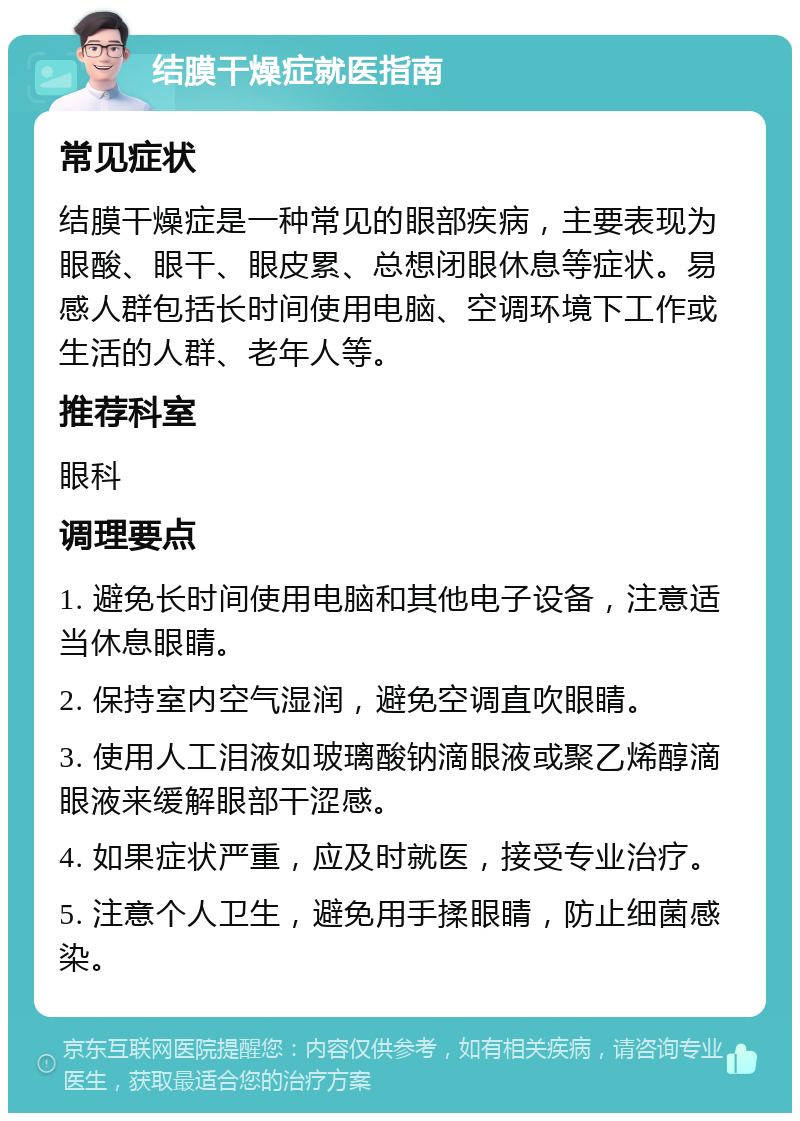 结膜干燥症就医指南 常见症状 结膜干燥症是一种常见的眼部疾病，主要表现为眼酸、眼干、眼皮累、总想闭眼休息等症状。易感人群包括长时间使用电脑、空调环境下工作或生活的人群、老年人等。 推荐科室 眼科 调理要点 1. 避免长时间使用电脑和其他电子设备，注意适当休息眼睛。 2. 保持室内空气湿润，避免空调直吹眼睛。 3. 使用人工泪液如玻璃酸钠滴眼液或聚乙烯醇滴眼液来缓解眼部干涩感。 4. 如果症状严重，应及时就医，接受专业治疗。 5. 注意个人卫生，避免用手揉眼睛，防止细菌感染。