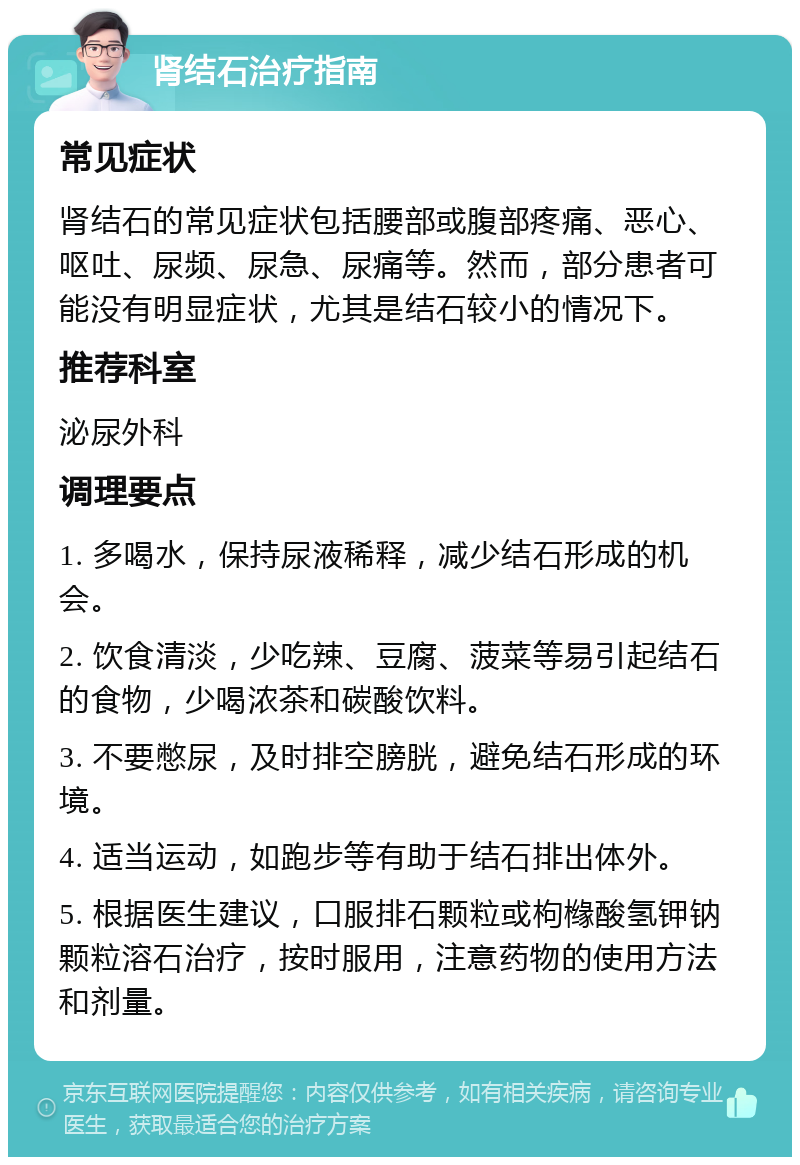 肾结石治疗指南 常见症状 肾结石的常见症状包括腰部或腹部疼痛、恶心、呕吐、尿频、尿急、尿痛等。然而，部分患者可能没有明显症状，尤其是结石较小的情况下。 推荐科室 泌尿外科 调理要点 1. 多喝水，保持尿液稀释，减少结石形成的机会。 2. 饮食清淡，少吃辣、豆腐、菠菜等易引起结石的食物，少喝浓茶和碳酸饮料。 3. 不要憋尿，及时排空膀胱，避免结石形成的环境。 4. 适当运动，如跑步等有助于结石排出体外。 5. 根据医生建议，口服排石颗粒或枸橼酸氢钾钠颗粒溶石治疗，按时服用，注意药物的使用方法和剂量。