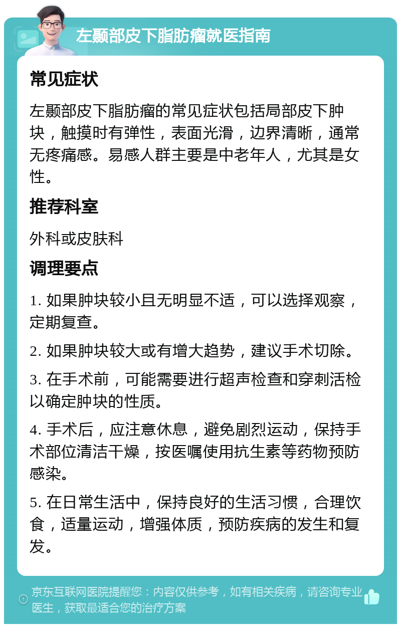 左颞部皮下脂肪瘤就医指南 常见症状 左颞部皮下脂肪瘤的常见症状包括局部皮下肿块，触摸时有弹性，表面光滑，边界清晰，通常无疼痛感。易感人群主要是中老年人，尤其是女性。 推荐科室 外科或皮肤科 调理要点 1. 如果肿块较小且无明显不适，可以选择观察，定期复查。 2. 如果肿块较大或有增大趋势，建议手术切除。 3. 在手术前，可能需要进行超声检查和穿刺活检以确定肿块的性质。 4. 手术后，应注意休息，避免剧烈运动，保持手术部位清洁干燥，按医嘱使用抗生素等药物预防感染。 5. 在日常生活中，保持良好的生活习惯，合理饮食，适量运动，增强体质，预防疾病的发生和复发。