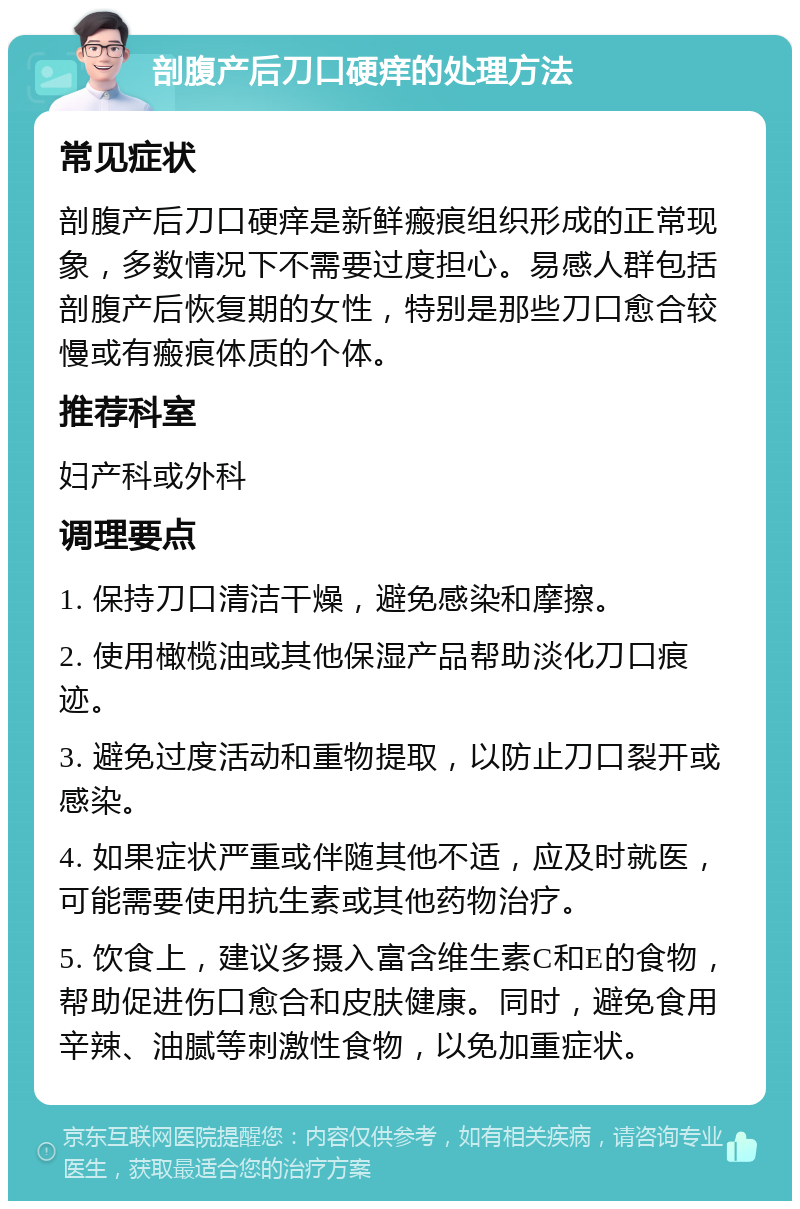 剖腹产后刀口硬痒的处理方法 常见症状 剖腹产后刀口硬痒是新鲜瘢痕组织形成的正常现象，多数情况下不需要过度担心。易感人群包括剖腹产后恢复期的女性，特别是那些刀口愈合较慢或有瘢痕体质的个体。 推荐科室 妇产科或外科 调理要点 1. 保持刀口清洁干燥，避免感染和摩擦。 2. 使用橄榄油或其他保湿产品帮助淡化刀口痕迹。 3. 避免过度活动和重物提取，以防止刀口裂开或感染。 4. 如果症状严重或伴随其他不适，应及时就医，可能需要使用抗生素或其他药物治疗。 5. 饮食上，建议多摄入富含维生素C和E的食物，帮助促进伤口愈合和皮肤健康。同时，避免食用辛辣、油腻等刺激性食物，以免加重症状。