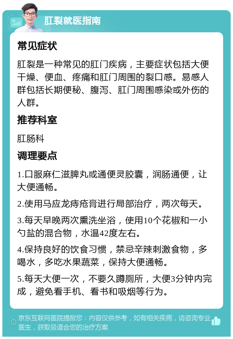 肛裂就医指南 常见症状 肛裂是一种常见的肛门疾病，主要症状包括大便干燥、便血、疼痛和肛门周围的裂口感。易感人群包括长期便秘、腹泻、肛门周围感染或外伤的人群。 推荐科室 肛肠科 调理要点 1.口服麻仁滋脾丸或通便灵胶囊，润肠通便，让大便通畅。 2.使用马应龙痔疮膏进行局部治疗，两次每天。 3.每天早晚两次熏洗坐浴，使用10个花椒和一小勺盐的混合物，水温42度左右。 4.保持良好的饮食习惯，禁忌辛辣刺激食物，多喝水，多吃水果蔬菜，保持大便通畅。 5.每天大便一次，不要久蹲厕所，大便3分钟内完成，避免看手机、看书和吸烟等行为。