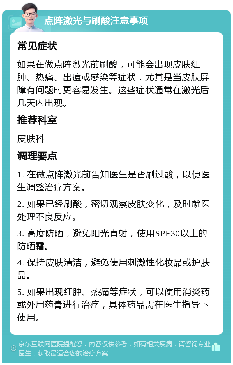 点阵激光与刷酸注意事项 常见症状 如果在做点阵激光前刷酸，可能会出现皮肤红肿、热痛、出痘或感染等症状，尤其是当皮肤屏障有问题时更容易发生。这些症状通常在激光后几天内出现。 推荐科室 皮肤科 调理要点 1. 在做点阵激光前告知医生是否刷过酸，以便医生调整治疗方案。 2. 如果已经刷酸，密切观察皮肤变化，及时就医处理不良反应。 3. 高度防晒，避免阳光直射，使用SPF30以上的防晒霜。 4. 保持皮肤清洁，避免使用刺激性化妆品或护肤品。 5. 如果出现红肿、热痛等症状，可以使用消炎药或外用药膏进行治疗，具体药品需在医生指导下使用。