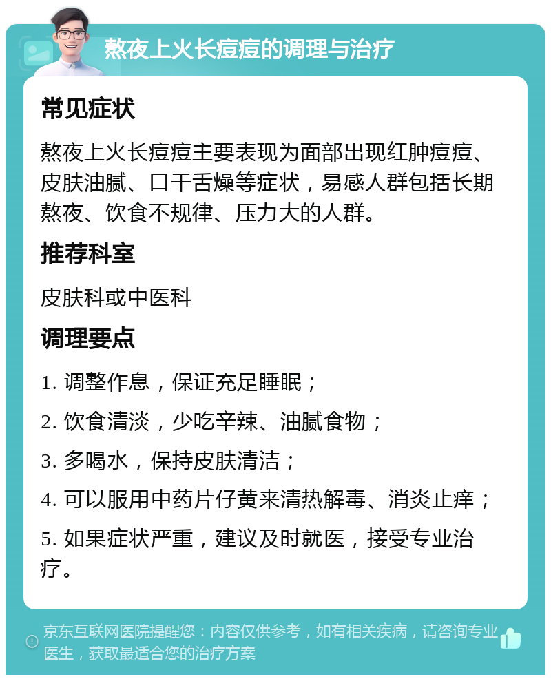 熬夜上火长痘痘的调理与治疗 常见症状 熬夜上火长痘痘主要表现为面部出现红肿痘痘、皮肤油腻、口干舌燥等症状，易感人群包括长期熬夜、饮食不规律、压力大的人群。 推荐科室 皮肤科或中医科 调理要点 1. 调整作息，保证充足睡眠； 2. 饮食清淡，少吃辛辣、油腻食物； 3. 多喝水，保持皮肤清洁； 4. 可以服用中药片仔黄来清热解毒、消炎止痒； 5. 如果症状严重，建议及时就医，接受专业治疗。