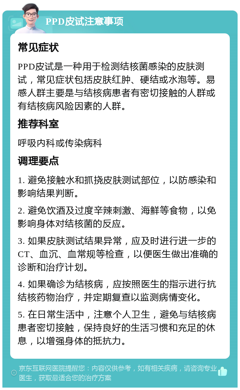 PPD皮试注意事项 常见症状 PPD皮试是一种用于检测结核菌感染的皮肤测试，常见症状包括皮肤红肿、硬结或水泡等。易感人群主要是与结核病患者有密切接触的人群或有结核病风险因素的人群。 推荐科室 呼吸内科或传染病科 调理要点 1. 避免接触水和抓挠皮肤测试部位，以防感染和影响结果判断。 2. 避免饮酒及过度辛辣刺激、海鲜等食物，以免影响身体对结核菌的反应。 3. 如果皮肤测试结果异常，应及时进行进一步的CT、血沉、血常规等检查，以便医生做出准确的诊断和治疗计划。 4. 如果确诊为结核病，应按照医生的指示进行抗结核药物治疗，并定期复查以监测病情变化。 5. 在日常生活中，注意个人卫生，避免与结核病患者密切接触，保持良好的生活习惯和充足的休息，以增强身体的抵抗力。