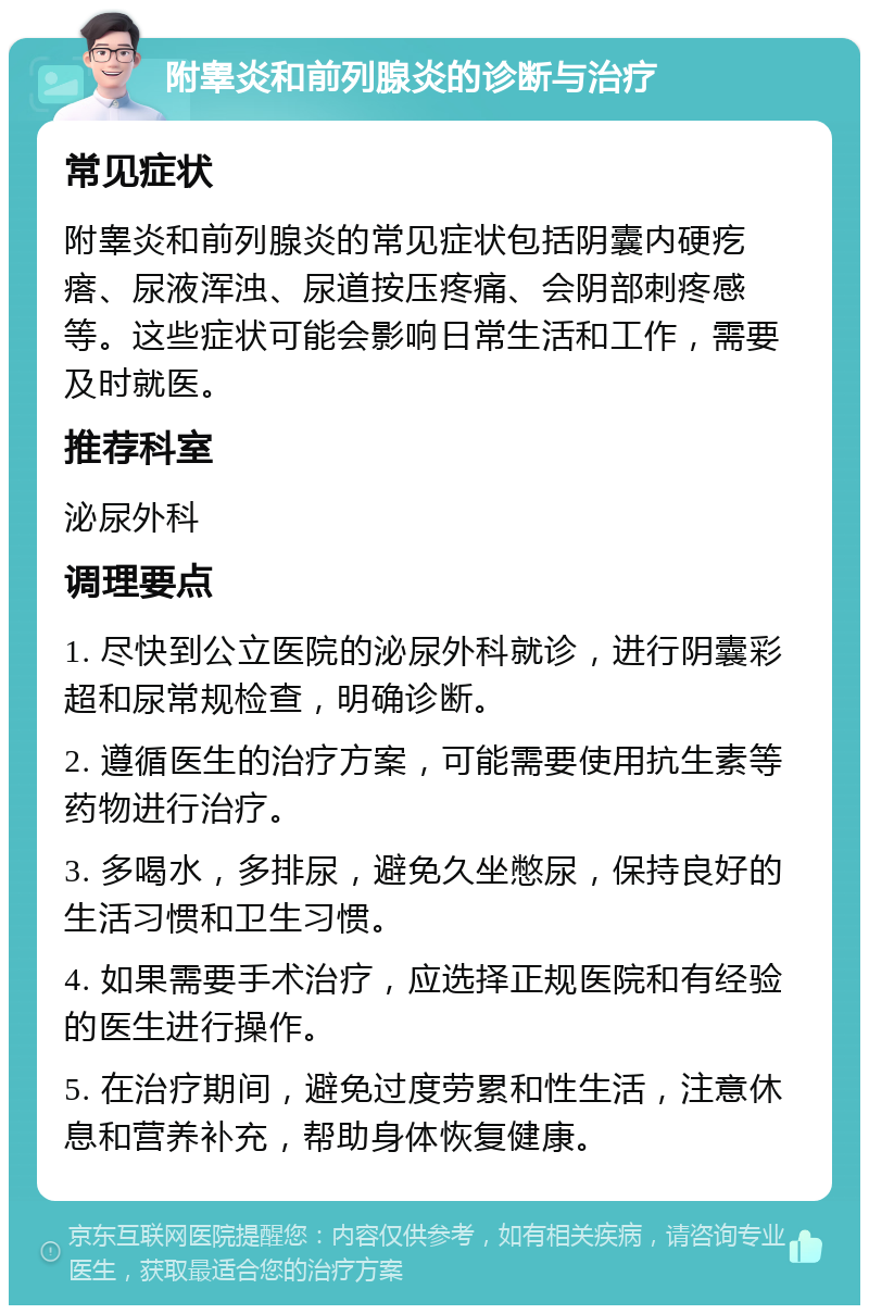 附睾炎和前列腺炎的诊断与治疗 常见症状 附睾炎和前列腺炎的常见症状包括阴囊内硬疙瘩、尿液浑浊、尿道按压疼痛、会阴部刺疼感等。这些症状可能会影响日常生活和工作，需要及时就医。 推荐科室 泌尿外科 调理要点 1. 尽快到公立医院的泌尿外科就诊，进行阴囊彩超和尿常规检查，明确诊断。 2. 遵循医生的治疗方案，可能需要使用抗生素等药物进行治疗。 3. 多喝水，多排尿，避免久坐憋尿，保持良好的生活习惯和卫生习惯。 4. 如果需要手术治疗，应选择正规医院和有经验的医生进行操作。 5. 在治疗期间，避免过度劳累和性生活，注意休息和营养补充，帮助身体恢复健康。