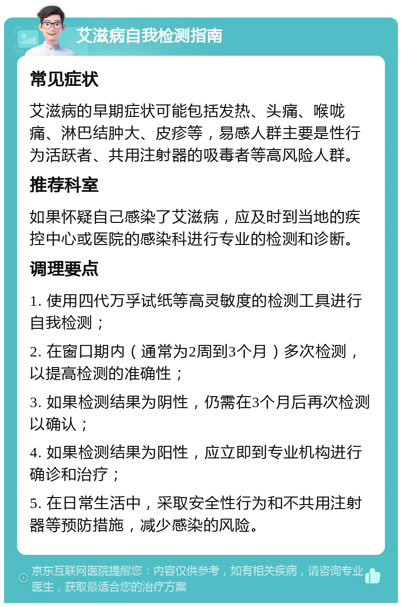 艾滋病自我检测指南 常见症状 艾滋病的早期症状可能包括发热、头痛、喉咙痛、淋巴结肿大、皮疹等，易感人群主要是性行为活跃者、共用注射器的吸毒者等高风险人群。 推荐科室 如果怀疑自己感染了艾滋病，应及时到当地的疾控中心或医院的感染科进行专业的检测和诊断。 调理要点 1. 使用四代万孚试纸等高灵敏度的检测工具进行自我检测； 2. 在窗口期内（通常为2周到3个月）多次检测，以提高检测的准确性； 3. 如果检测结果为阴性，仍需在3个月后再次检测以确认； 4. 如果检测结果为阳性，应立即到专业机构进行确诊和治疗； 5. 在日常生活中，采取安全性行为和不共用注射器等预防措施，减少感染的风险。