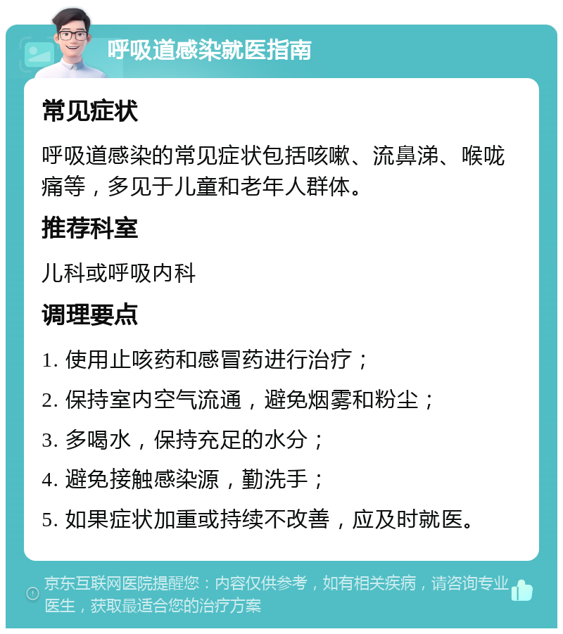 呼吸道感染就医指南 常见症状 呼吸道感染的常见症状包括咳嗽、流鼻涕、喉咙痛等，多见于儿童和老年人群体。 推荐科室 儿科或呼吸内科 调理要点 1. 使用止咳药和感冒药进行治疗； 2. 保持室内空气流通，避免烟雾和粉尘； 3. 多喝水，保持充足的水分； 4. 避免接触感染源，勤洗手； 5. 如果症状加重或持续不改善，应及时就医。