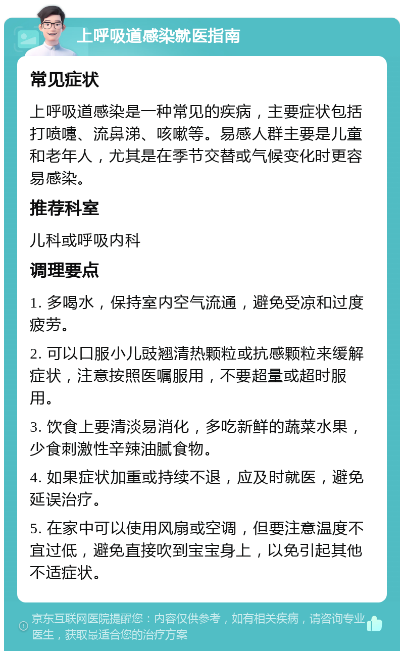 上呼吸道感染就医指南 常见症状 上呼吸道感染是一种常见的疾病，主要症状包括打喷嚏、流鼻涕、咳嗽等。易感人群主要是儿童和老年人，尤其是在季节交替或气候变化时更容易感染。 推荐科室 儿科或呼吸内科 调理要点 1. 多喝水，保持室内空气流通，避免受凉和过度疲劳。 2. 可以口服小儿豉翘清热颗粒或抗感颗粒来缓解症状，注意按照医嘱服用，不要超量或超时服用。 3. 饮食上要清淡易消化，多吃新鲜的蔬菜水果，少食刺激性辛辣油腻食物。 4. 如果症状加重或持续不退，应及时就医，避免延误治疗。 5. 在家中可以使用风扇或空调，但要注意温度不宜过低，避免直接吹到宝宝身上，以免引起其他不适症状。