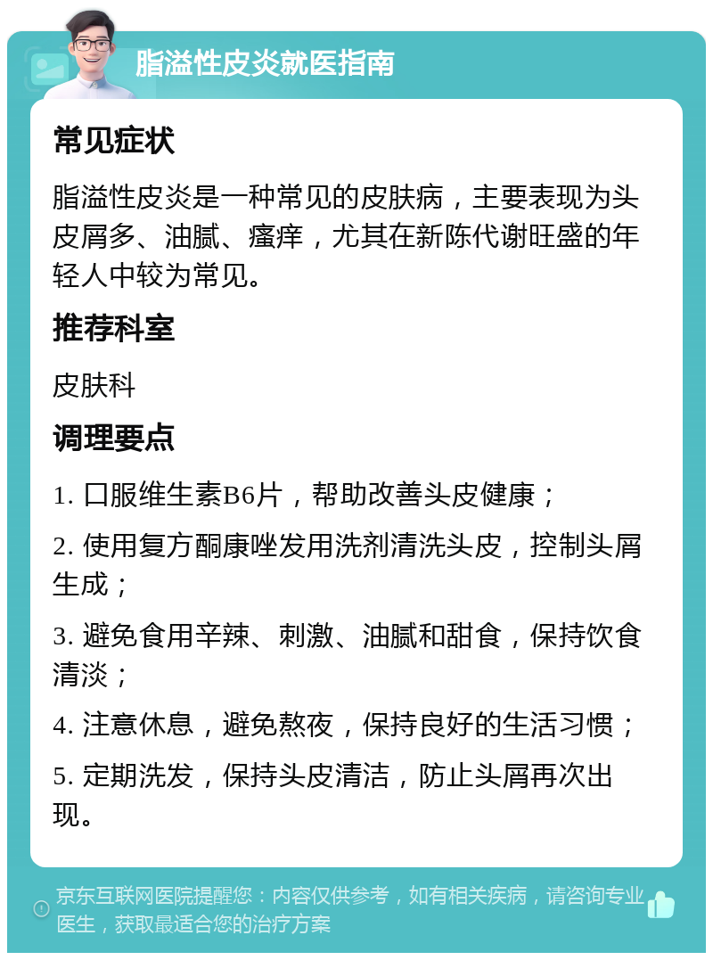 脂溢性皮炎就医指南 常见症状 脂溢性皮炎是一种常见的皮肤病，主要表现为头皮屑多、油腻、瘙痒，尤其在新陈代谢旺盛的年轻人中较为常见。 推荐科室 皮肤科 调理要点 1. 口服维生素B6片，帮助改善头皮健康； 2. 使用复方酮康唑发用洗剂清洗头皮，控制头屑生成； 3. 避免食用辛辣、刺激、油腻和甜食，保持饮食清淡； 4. 注意休息，避免熬夜，保持良好的生活习惯； 5. 定期洗发，保持头皮清洁，防止头屑再次出现。