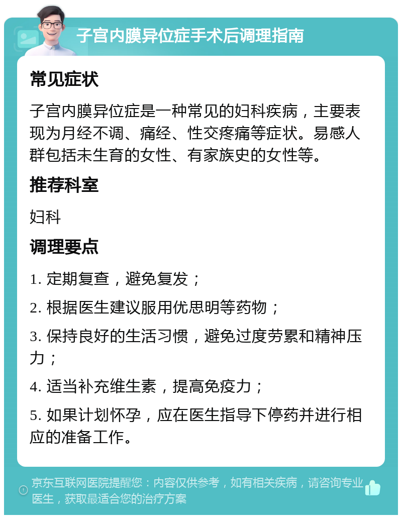 子宫内膜异位症手术后调理指南 常见症状 子宫内膜异位症是一种常见的妇科疾病，主要表现为月经不调、痛经、性交疼痛等症状。易感人群包括未生育的女性、有家族史的女性等。 推荐科室 妇科 调理要点 1. 定期复查，避免复发； 2. 根据医生建议服用优思明等药物； 3. 保持良好的生活习惯，避免过度劳累和精神压力； 4. 适当补充维生素，提高免疫力； 5. 如果计划怀孕，应在医生指导下停药并进行相应的准备工作。