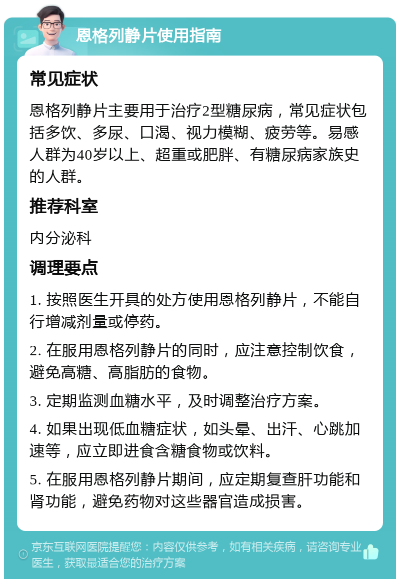 恩格列静片使用指南 常见症状 恩格列静片主要用于治疗2型糖尿病，常见症状包括多饮、多尿、口渴、视力模糊、疲劳等。易感人群为40岁以上、超重或肥胖、有糖尿病家族史的人群。 推荐科室 内分泌科 调理要点 1. 按照医生开具的处方使用恩格列静片，不能自行增减剂量或停药。 2. 在服用恩格列静片的同时，应注意控制饮食，避免高糖、高脂肪的食物。 3. 定期监测血糖水平，及时调整治疗方案。 4. 如果出现低血糖症状，如头晕、出汗、心跳加速等，应立即进食含糖食物或饮料。 5. 在服用恩格列静片期间，应定期复查肝功能和肾功能，避免药物对这些器官造成损害。