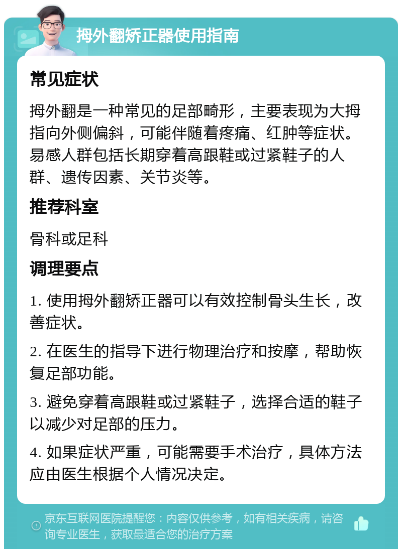 拇外翻矫正器使用指南 常见症状 拇外翻是一种常见的足部畸形，主要表现为大拇指向外侧偏斜，可能伴随着疼痛、红肿等症状。易感人群包括长期穿着高跟鞋或过紧鞋子的人群、遗传因素、关节炎等。 推荐科室 骨科或足科 调理要点 1. 使用拇外翻矫正器可以有效控制骨头生长，改善症状。 2. 在医生的指导下进行物理治疗和按摩，帮助恢复足部功能。 3. 避免穿着高跟鞋或过紧鞋子，选择合适的鞋子以减少对足部的压力。 4. 如果症状严重，可能需要手术治疗，具体方法应由医生根据个人情况决定。