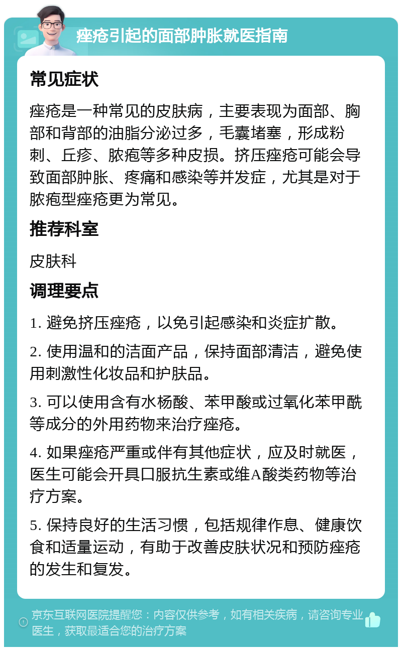 痤疮引起的面部肿胀就医指南 常见症状 痤疮是一种常见的皮肤病，主要表现为面部、胸部和背部的油脂分泌过多，毛囊堵塞，形成粉刺、丘疹、脓疱等多种皮损。挤压痤疮可能会导致面部肿胀、疼痛和感染等并发症，尤其是对于脓疱型痤疮更为常见。 推荐科室 皮肤科 调理要点 1. 避免挤压痤疮，以免引起感染和炎症扩散。 2. 使用温和的洁面产品，保持面部清洁，避免使用刺激性化妆品和护肤品。 3. 可以使用含有水杨酸、苯甲酸或过氧化苯甲酰等成分的外用药物来治疗痤疮。 4. 如果痤疮严重或伴有其他症状，应及时就医，医生可能会开具口服抗生素或维A酸类药物等治疗方案。 5. 保持良好的生活习惯，包括规律作息、健康饮食和适量运动，有助于改善皮肤状况和预防痤疮的发生和复发。