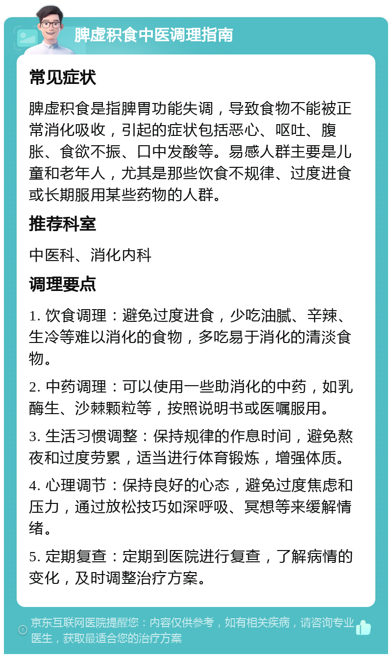 脾虚积食中医调理指南 常见症状 脾虚积食是指脾胃功能失调，导致食物不能被正常消化吸收，引起的症状包括恶心、呕吐、腹胀、食欲不振、口中发酸等。易感人群主要是儿童和老年人，尤其是那些饮食不规律、过度进食或长期服用某些药物的人群。 推荐科室 中医科、消化内科 调理要点 1. 饮食调理：避免过度进食，少吃油腻、辛辣、生冷等难以消化的食物，多吃易于消化的清淡食物。 2. 中药调理：可以使用一些助消化的中药，如乳酶生、沙棘颗粒等，按照说明书或医嘱服用。 3. 生活习惯调整：保持规律的作息时间，避免熬夜和过度劳累，适当进行体育锻炼，增强体质。 4. 心理调节：保持良好的心态，避免过度焦虑和压力，通过放松技巧如深呼吸、冥想等来缓解情绪。 5. 定期复查：定期到医院进行复查，了解病情的变化，及时调整治疗方案。