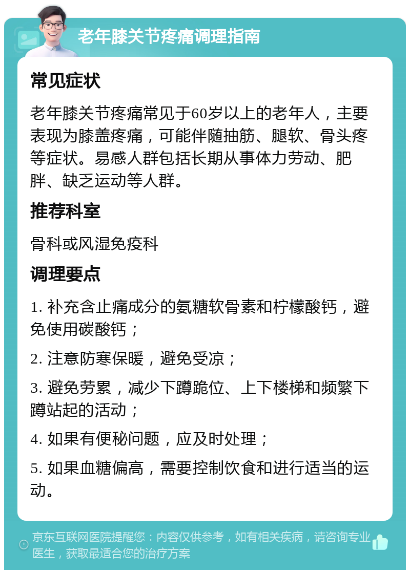 老年膝关节疼痛调理指南 常见症状 老年膝关节疼痛常见于60岁以上的老年人，主要表现为膝盖疼痛，可能伴随抽筋、腿软、骨头疼等症状。易感人群包括长期从事体力劳动、肥胖、缺乏运动等人群。 推荐科室 骨科或风湿免疫科 调理要点 1. 补充含止痛成分的氨糖软骨素和柠檬酸钙，避免使用碳酸钙； 2. 注意防寒保暖，避免受凉； 3. 避免劳累，减少下蹲跪位、上下楼梯和频繁下蹲站起的活动； 4. 如果有便秘问题，应及时处理； 5. 如果血糖偏高，需要控制饮食和进行适当的运动。