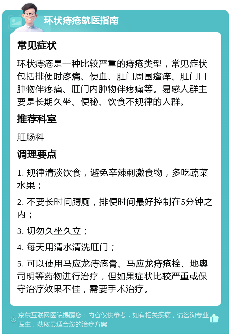 环状痔疮就医指南 常见症状 环状痔疮是一种比较严重的痔疮类型，常见症状包括排便时疼痛、便血、肛门周围瘙痒、肛门口肿物伴疼痛、肛门内肿物伴疼痛等。易感人群主要是长期久坐、便秘、饮食不规律的人群。 推荐科室 肛肠科 调理要点 1. 规律清淡饮食，避免辛辣刺激食物，多吃蔬菜水果； 2. 不要长时间蹲厕，排便时间最好控制在5分钟之内； 3. 切勿久坐久立； 4. 每天用清水清洗肛门； 5. 可以使用马应龙痔疮膏、马应龙痔疮栓、地奥司明等药物进行治疗，但如果症状比较严重或保守治疗效果不佳，需要手术治疗。