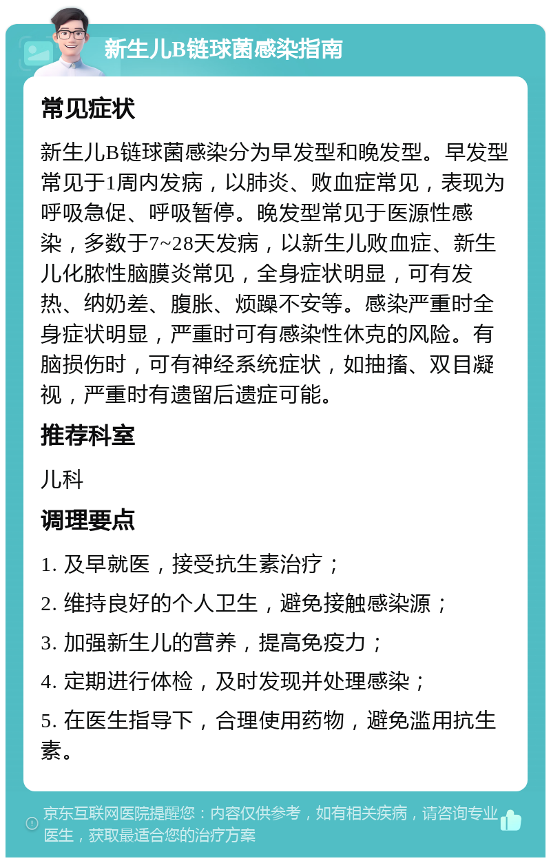 新生儿B链球菌感染指南 常见症状 新生儿B链球菌感染分为早发型和晚发型。早发型常见于1周内发病，以肺炎、败血症常见，表现为呼吸急促、呼吸暂停。晚发型常见于医源性感染，多数于7~28天发病，以新生儿败血症、新生儿化脓性脑膜炎常见，全身症状明显，可有发热、纳奶差、腹胀、烦躁不安等。感染严重时全身症状明显，严重时可有感染性休克的风险。有脑损伤时，可有神经系统症状，如抽搐、双目凝视，严重时有遗留后遗症可能。 推荐科室 儿科 调理要点 1. 及早就医，接受抗生素治疗； 2. 维持良好的个人卫生，避免接触感染源； 3. 加强新生儿的营养，提高免疫力； 4. 定期进行体检，及时发现并处理感染； 5. 在医生指导下，合理使用药物，避免滥用抗生素。