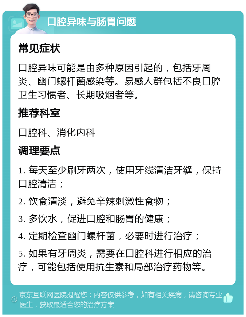 口腔异味与肠胃问题 常见症状 口腔异味可能是由多种原因引起的，包括牙周炎、幽门螺杆菌感染等。易感人群包括不良口腔卫生习惯者、长期吸烟者等。 推荐科室 口腔科、消化内科 调理要点 1. 每天至少刷牙两次，使用牙线清洁牙缝，保持口腔清洁； 2. 饮食清淡，避免辛辣刺激性食物； 3. 多饮水，促进口腔和肠胃的健康； 4. 定期检查幽门螺杆菌，必要时进行治疗； 5. 如果有牙周炎，需要在口腔科进行相应的治疗，可能包括使用抗生素和局部治疗药物等。