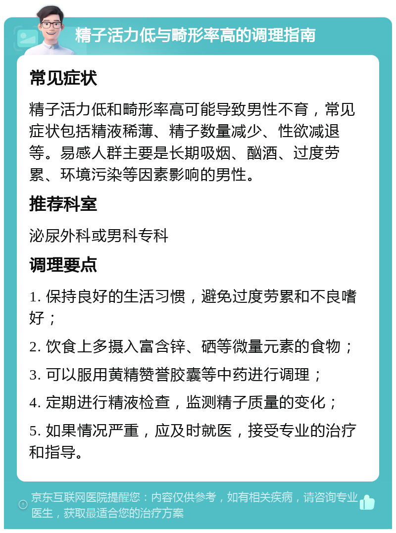 精子活力低与畸形率高的调理指南 常见症状 精子活力低和畸形率高可能导致男性不育，常见症状包括精液稀薄、精子数量减少、性欲减退等。易感人群主要是长期吸烟、酗酒、过度劳累、环境污染等因素影响的男性。 推荐科室 泌尿外科或男科专科 调理要点 1. 保持良好的生活习惯，避免过度劳累和不良嗜好； 2. 饮食上多摄入富含锌、硒等微量元素的食物； 3. 可以服用黄精赞誉胶囊等中药进行调理； 4. 定期进行精液检查，监测精子质量的变化； 5. 如果情况严重，应及时就医，接受专业的治疗和指导。