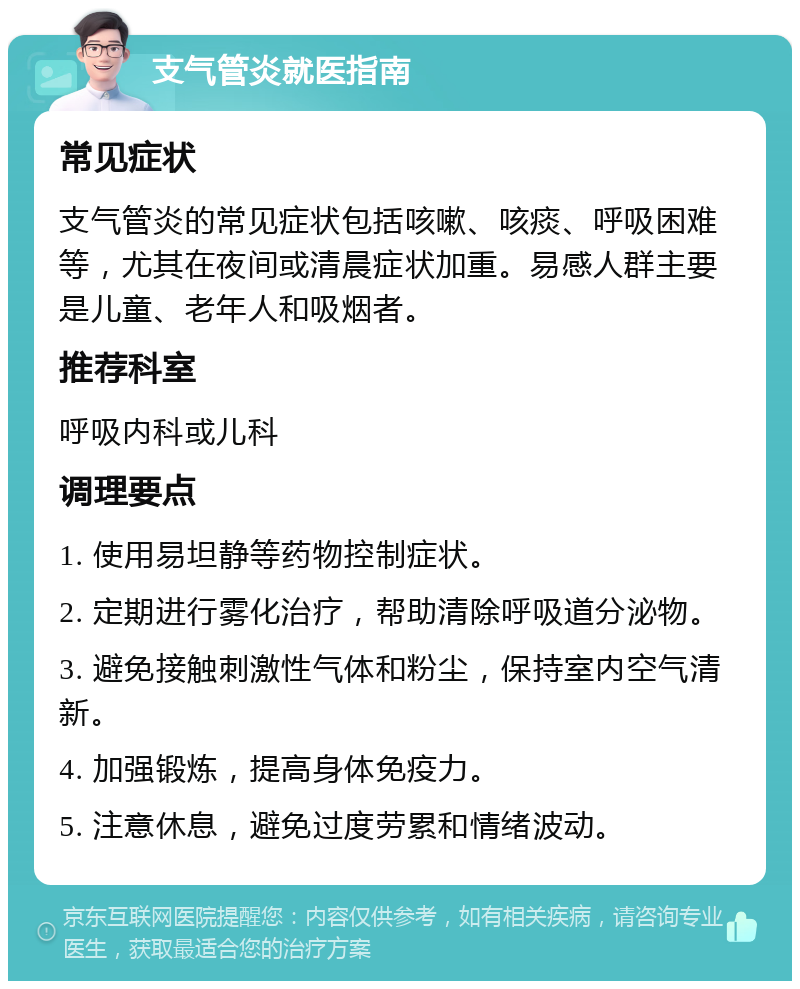 支气管炎就医指南 常见症状 支气管炎的常见症状包括咳嗽、咳痰、呼吸困难等，尤其在夜间或清晨症状加重。易感人群主要是儿童、老年人和吸烟者。 推荐科室 呼吸内科或儿科 调理要点 1. 使用易坦静等药物控制症状。 2. 定期进行雾化治疗，帮助清除呼吸道分泌物。 3. 避免接触刺激性气体和粉尘，保持室内空气清新。 4. 加强锻炼，提高身体免疫力。 5. 注意休息，避免过度劳累和情绪波动。