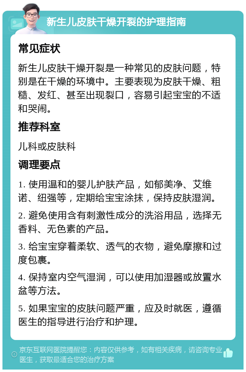 新生儿皮肤干燥开裂的护理指南 常见症状 新生儿皮肤干燥开裂是一种常见的皮肤问题，特别是在干燥的环境中。主要表现为皮肤干燥、粗糙、发红、甚至出现裂口，容易引起宝宝的不适和哭闹。 推荐科室 儿科或皮肤科 调理要点 1. 使用温和的婴儿护肤产品，如郁美净、艾维诺、纽强等，定期给宝宝涂抹，保持皮肤湿润。 2. 避免使用含有刺激性成分的洗浴用品，选择无香料、无色素的产品。 3. 给宝宝穿着柔软、透气的衣物，避免摩擦和过度包裹。 4. 保持室内空气湿润，可以使用加湿器或放置水盆等方法。 5. 如果宝宝的皮肤问题严重，应及时就医，遵循医生的指导进行治疗和护理。