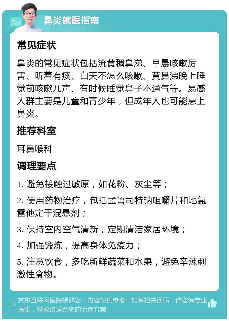 鼻炎就医指南 常见症状 鼻炎的常见症状包括流黄稠鼻涕、早晨咳嗽厉害、听着有痰、白天不怎么咳嗽、黄鼻涕晚上睡觉前咳嗽几声、有时候睡觉鼻子不通气等。易感人群主要是儿童和青少年，但成年人也可能患上鼻炎。 推荐科室 耳鼻喉科 调理要点 1. 避免接触过敏原，如花粉、灰尘等； 2. 使用药物治疗，包括孟鲁司特钠咀嚼片和地氯雷他定干混悬剂； 3. 保持室内空气清新，定期清洁家居环境； 4. 加强锻炼，提高身体免疫力； 5. 注意饮食，多吃新鲜蔬菜和水果，避免辛辣刺激性食物。