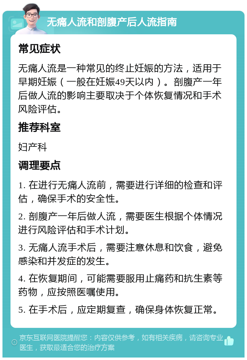 无痛人流和剖腹产后人流指南 常见症状 无痛人流是一种常见的终止妊娠的方法，适用于早期妊娠（一般在妊娠49天以内）。剖腹产一年后做人流的影响主要取决于个体恢复情况和手术风险评估。 推荐科室 妇产科 调理要点 1. 在进行无痛人流前，需要进行详细的检查和评估，确保手术的安全性。 2. 剖腹产一年后做人流，需要医生根据个体情况进行风险评估和手术计划。 3. 无痛人流手术后，需要注意休息和饮食，避免感染和并发症的发生。 4. 在恢复期间，可能需要服用止痛药和抗生素等药物，应按照医嘱使用。 5. 在手术后，应定期复查，确保身体恢复正常。