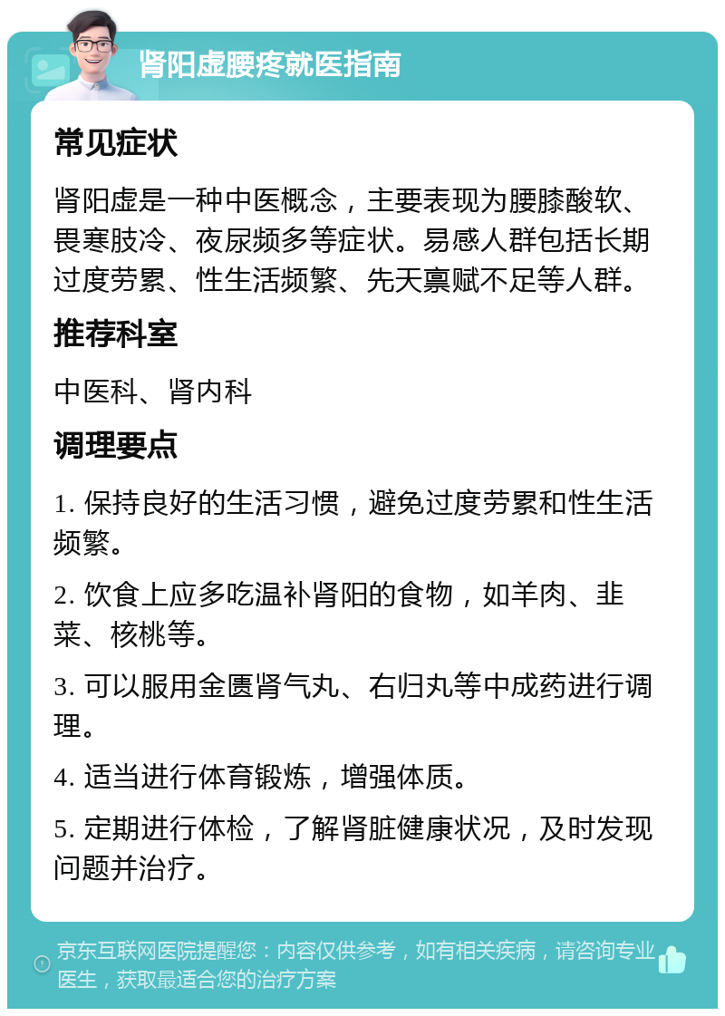 肾阳虚腰疼就医指南 常见症状 肾阳虚是一种中医概念，主要表现为腰膝酸软、畏寒肢冷、夜尿频多等症状。易感人群包括长期过度劳累、性生活频繁、先天禀赋不足等人群。 推荐科室 中医科、肾内科 调理要点 1. 保持良好的生活习惯，避免过度劳累和性生活频繁。 2. 饮食上应多吃温补肾阳的食物，如羊肉、韭菜、核桃等。 3. 可以服用金匮肾气丸、右归丸等中成药进行调理。 4. 适当进行体育锻炼，增强体质。 5. 定期进行体检，了解肾脏健康状况，及时发现问题并治疗。