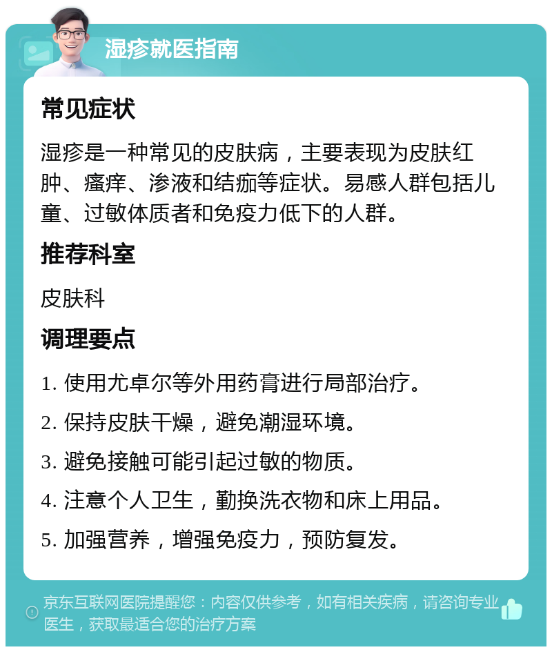 湿疹就医指南 常见症状 湿疹是一种常见的皮肤病，主要表现为皮肤红肿、瘙痒、渗液和结痂等症状。易感人群包括儿童、过敏体质者和免疫力低下的人群。 推荐科室 皮肤科 调理要点 1. 使用尤卓尔等外用药膏进行局部治疗。 2. 保持皮肤干燥，避免潮湿环境。 3. 避免接触可能引起过敏的物质。 4. 注意个人卫生，勤换洗衣物和床上用品。 5. 加强营养，增强免疫力，预防复发。