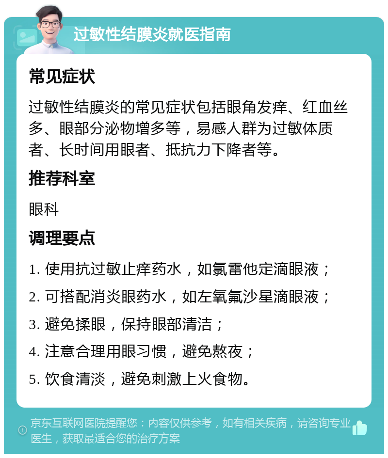 过敏性结膜炎就医指南 常见症状 过敏性结膜炎的常见症状包括眼角发痒、红血丝多、眼部分泌物增多等，易感人群为过敏体质者、长时间用眼者、抵抗力下降者等。 推荐科室 眼科 调理要点 1. 使用抗过敏止痒药水，如氯雷他定滴眼液； 2. 可搭配消炎眼药水，如左氧氟沙星滴眼液； 3. 避免揉眼，保持眼部清洁； 4. 注意合理用眼习惯，避免熬夜； 5. 饮食清淡，避免刺激上火食物。