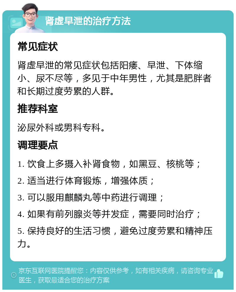 肾虚早泄的治疗方法 常见症状 肾虚早泄的常见症状包括阳痿、早泄、下体缩小、尿不尽等，多见于中年男性，尤其是肥胖者和长期过度劳累的人群。 推荐科室 泌尿外科或男科专科。 调理要点 1. 饮食上多摄入补肾食物，如黑豆、核桃等； 2. 适当进行体育锻炼，增强体质； 3. 可以服用麒麟丸等中药进行调理； 4. 如果有前列腺炎等并发症，需要同时治疗； 5. 保持良好的生活习惯，避免过度劳累和精神压力。