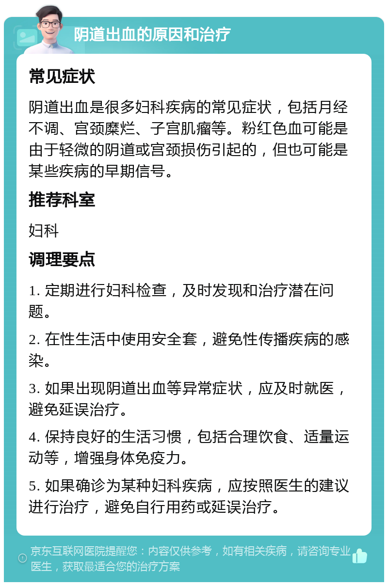 阴道出血的原因和治疗 常见症状 阴道出血是很多妇科疾病的常见症状，包括月经不调、宫颈糜烂、子宫肌瘤等。粉红色血可能是由于轻微的阴道或宫颈损伤引起的，但也可能是某些疾病的早期信号。 推荐科室 妇科 调理要点 1. 定期进行妇科检查，及时发现和治疗潜在问题。 2. 在性生活中使用安全套，避免性传播疾病的感染。 3. 如果出现阴道出血等异常症状，应及时就医，避免延误治疗。 4. 保持良好的生活习惯，包括合理饮食、适量运动等，增强身体免疫力。 5. 如果确诊为某种妇科疾病，应按照医生的建议进行治疗，避免自行用药或延误治疗。