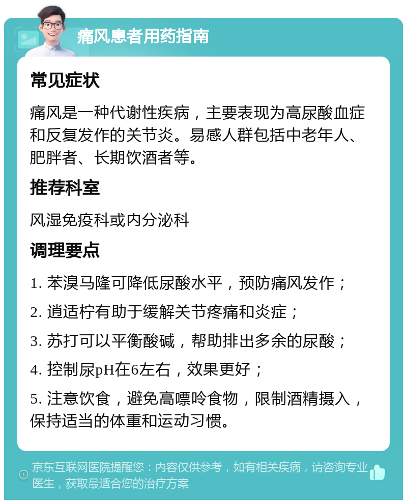 痛风患者用药指南 常见症状 痛风是一种代谢性疾病，主要表现为高尿酸血症和反复发作的关节炎。易感人群包括中老年人、肥胖者、长期饮酒者等。 推荐科室 风湿免疫科或内分泌科 调理要点 1. 苯溴马隆可降低尿酸水平，预防痛风发作； 2. 逍适柠有助于缓解关节疼痛和炎症； 3. 苏打可以平衡酸碱，帮助排出多余的尿酸； 4. 控制尿pH在6左右，效果更好； 5. 注意饮食，避免高嘌呤食物，限制酒精摄入，保持适当的体重和运动习惯。