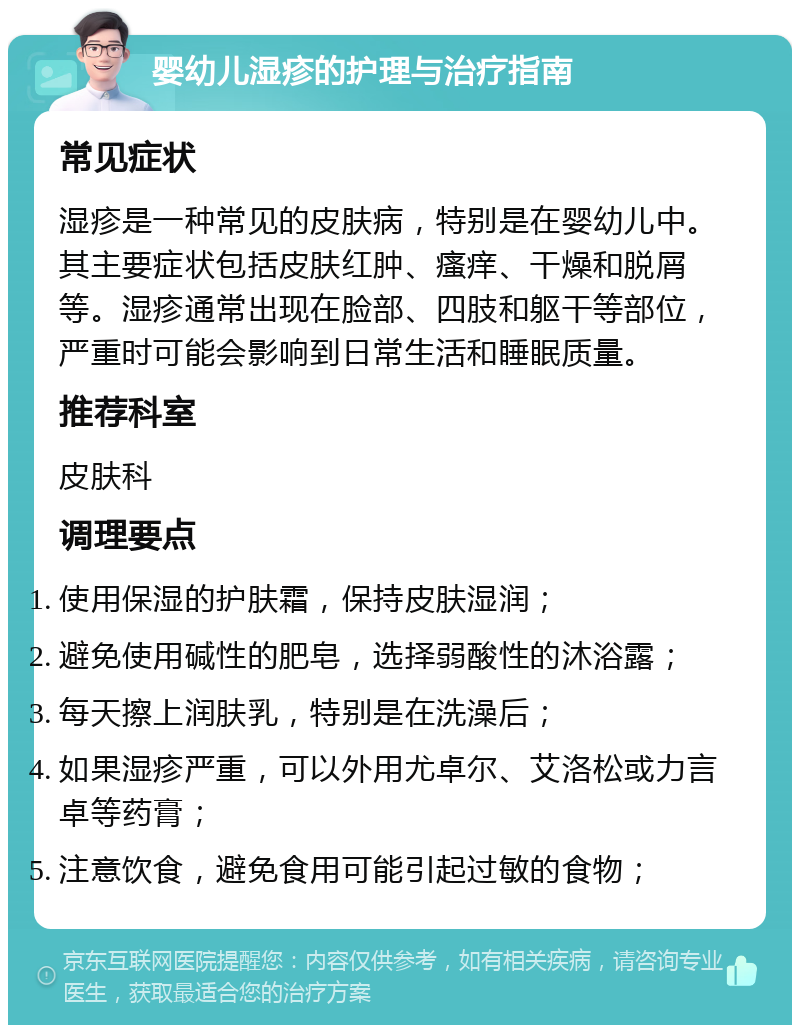 婴幼儿湿疹的护理与治疗指南 常见症状 湿疹是一种常见的皮肤病，特别是在婴幼儿中。其主要症状包括皮肤红肿、瘙痒、干燥和脱屑等。湿疹通常出现在脸部、四肢和躯干等部位，严重时可能会影响到日常生活和睡眠质量。 推荐科室 皮肤科 调理要点 使用保湿的护肤霜，保持皮肤湿润； 避免使用碱性的肥皂，选择弱酸性的沐浴露； 每天擦上润肤乳，特别是在洗澡后； 如果湿疹严重，可以外用尤卓尔、艾洛松或力言卓等药膏； 注意饮食，避免食用可能引起过敏的食物；